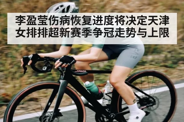 李盈莹伤病恢复进度将决定天津女排排超新赛季争冠走势与上限