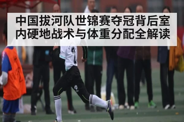 中国拔河队世锦赛夺冠背后室内硬地战术与体重分配全解读